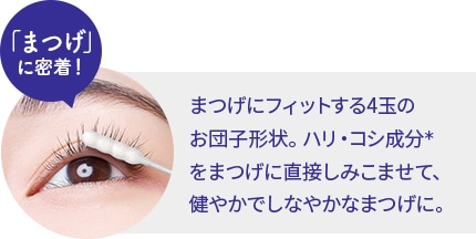 「まつげ」に密着！まつげにフィットする4玉のお団子形状。ハリ・コシ成分＊をまつげに直接しみこませて、健やかでしなやかなまつげに。