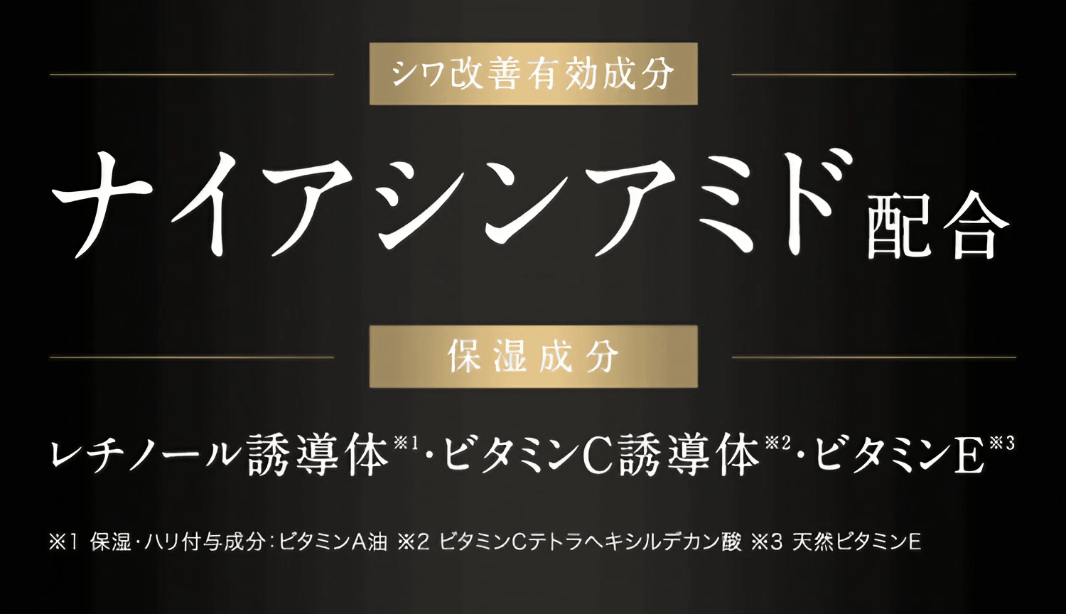 シワ改善有効成分 ナイアシンアミド配合 / 保湿成分 レチノール誘導体 ※1 ・ビタミンC誘導体 ※2・ビタミンE ※3 / ※1 保湿・ハリ付与成分ビタ:ミンA油 ※2 ビタミンCテトラヘキシルデカン酸 ※3 天然ビタミンE