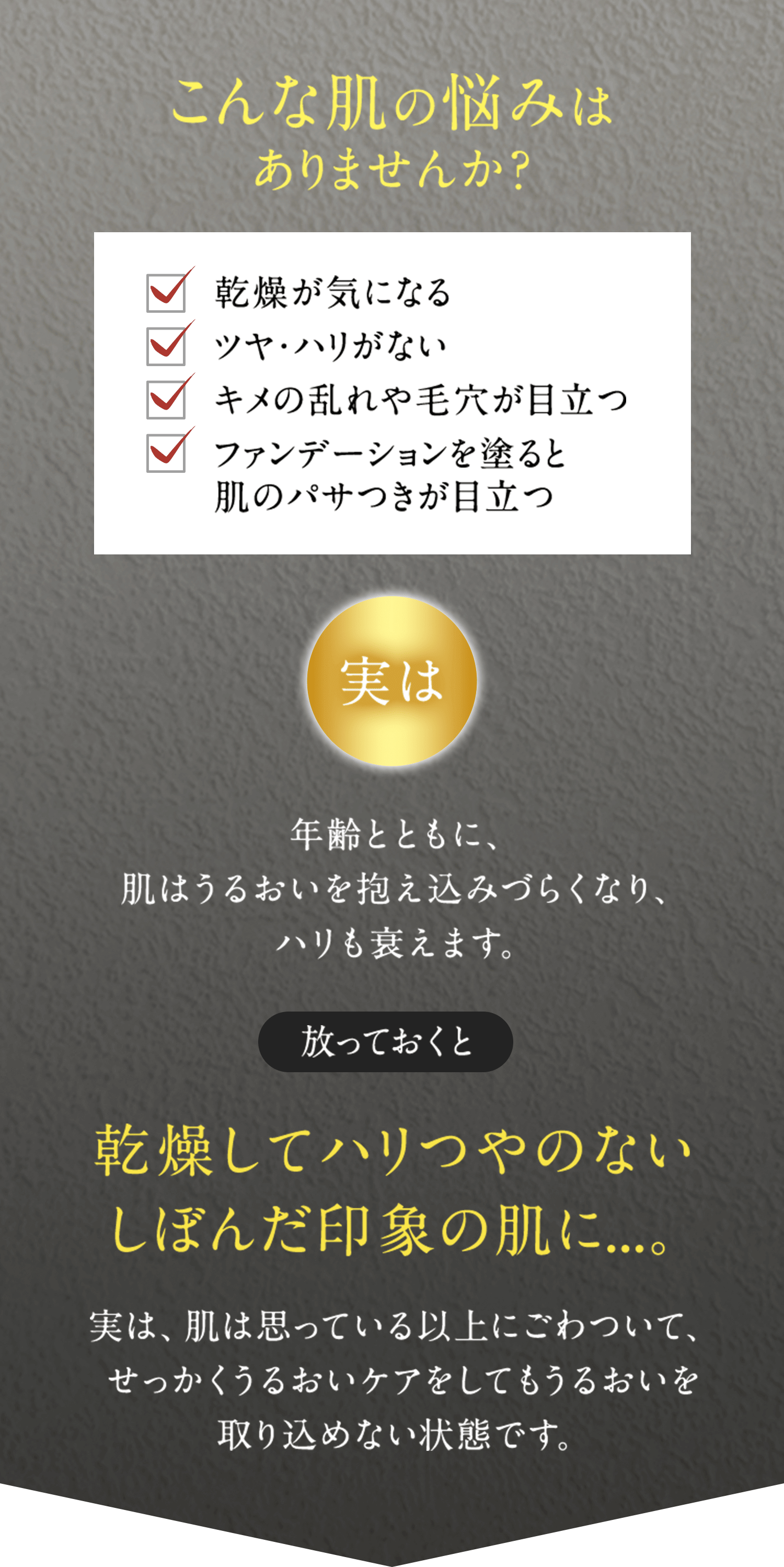 こんな肌の悩みはありませんか? 乾燥が気になる ツヤ・ハリがない キメの乱れや毛穴が目立つ ファンデーションを塗ると肌のパサつきが目立つ 実は年齢とともに、肌はうるおいを抱え込みづらくなり、ハリも衰えます。 放っておくと乾燥してハリつやのないしぼんだ印象の肌に…。 実は、肌は思っている以上にごわついて、せっかくうるおいケアをしてもうるおいを取り込めない状態です。