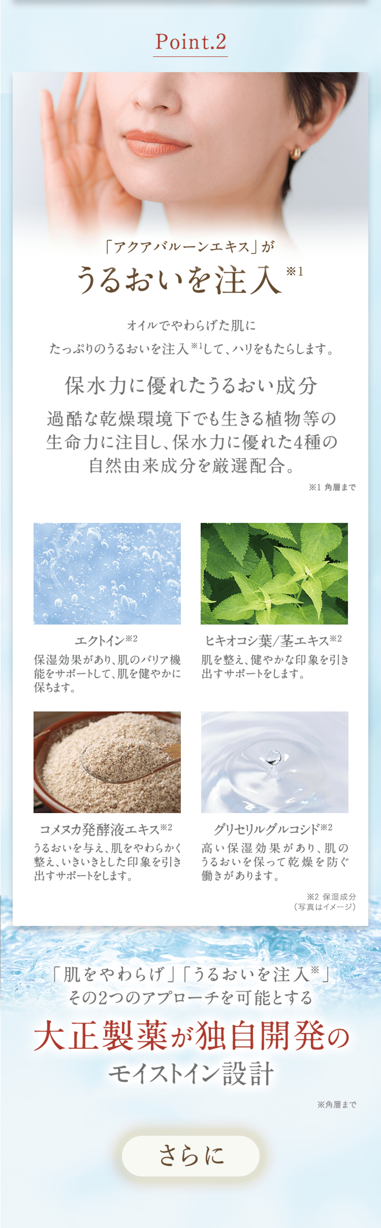 Point.2 「アクアバルーンエキス」がうるおいを注入※1 オイルでやわらげた肌にたっぷりのうるおいを注入※1して、ハリをもたらします。 保水力に優れたうるおい成分 過酷な乾燥環境下でも生きる植物等の生命力に注目し、保水力に優れた4種の自然由来成分を厳選配合。 ※1角層まで エクトイン※2 保湿効果があり、肌のバリア機能をサポートして、肌を健やかに保ちます。 ヒキオコシ葉/茎エキス※2 肌を整え、健やかな印象を引き出すサポートをします。 コメヌカ発酵液エキス※2 うるおいを与え、肌をやわらかく整え、いきいきとした印象を引き出すサポートをします。 グリセリルグルコシド※2 高い保湿効果があり、肌のうるおいを保って乾燥を防ぐ働きがあります。 ※2保湿成分 (写真はイメージ) 「肌をやわらげ」「うるおいを注入※」その2つのアプローチを可能とする 大正製薬が独自開発のモイストイン設計 ※角層まで さらに