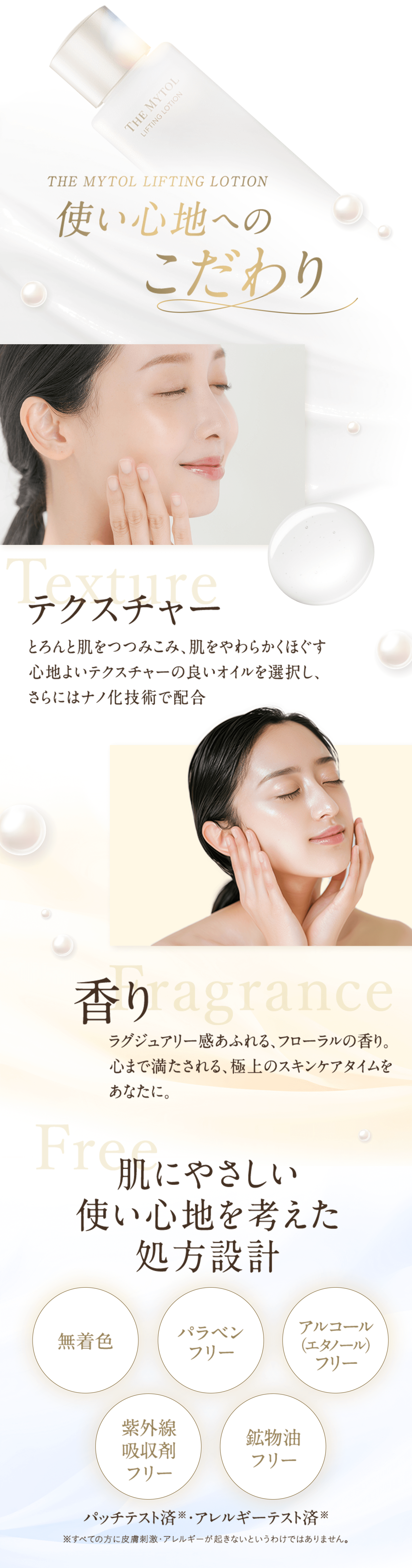 THE MYTOL LIFTING LOTION 使い心地へのこだわり Texture テクスチャー とろんと肌をつつみこみ、肌をやわらかくほぐす心地よいテクスチャーの良いオイルを選択し、さらにはナノ化技術で配合 Fragrance 香り ラグジュアリー感あふれる、フローラルの香り。心まで満たされる、極上のスキンケアタイムをあなたに。 Free 肌にやさしい使い心地を考えた処方設計 無着色 パラベンフリー アルコール(エタノール)フリー 紫外線吸収剤 鉱物油フリー パッチテスト済※ ・アレルギーテスト済※ ※すべての方に皮膚刺激・アレルギーが起きないというわけではありません。