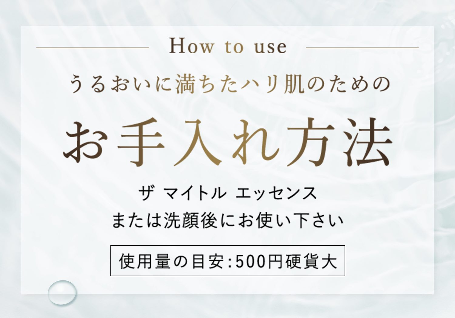 How to use うるおいに満ちたハリ肌のためのお手入れ方法 ザ マイトル エッセンス または洗顔後にお使い下さい 使用量の目安:500円硬貨大