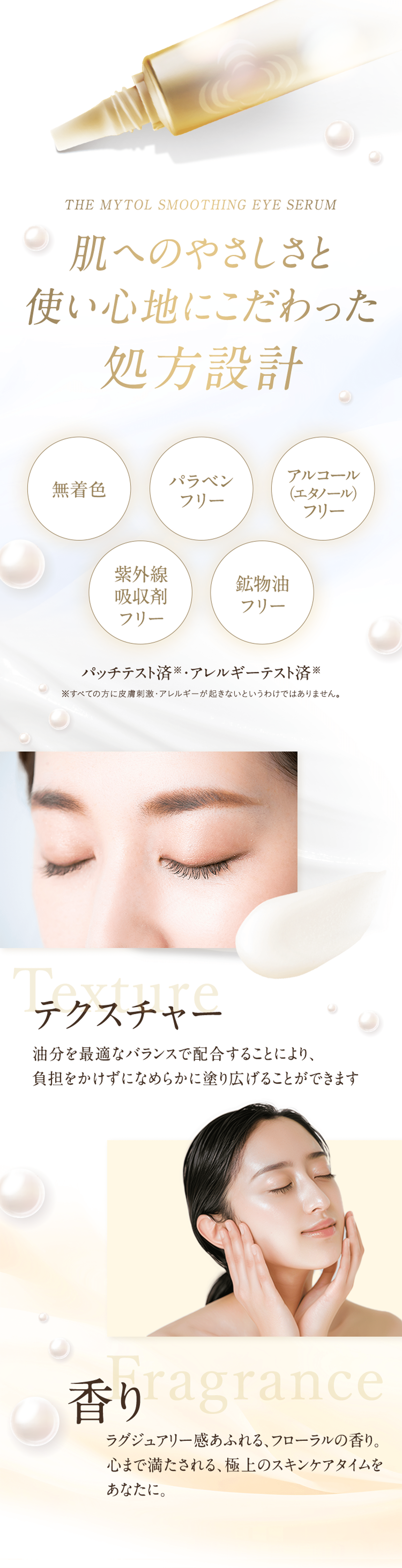 THE MYTOL SMOOTHING EYE SERUM 肌へのやさしさと使い心地にこだわった処方設計 無着色 パラベンフリー アルコール(エタノール)フリー 紫外線吸収剤フリー 鉱物油フリー パッチテスト済※・アレルギーテスト済※ ※すべての方に皮膚刺激・アレルギーが起きないというわけではありません。 テクスチャー 油分を最適なバランスで配合することにより、負担をかけずになめらかに塗り広げることができます 香り ラグジュアリー感あふれる、フローラルの香り。心まで満たされる、極上のスキンケアタイムをあなたに。
