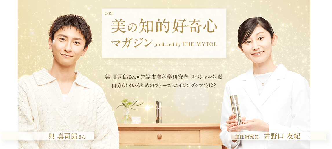 【PR】美の知的好奇心マガジン produced by THE MYTOL 與 真司郎さん×先端皮膚科学研究者 スペシャル対談 自分らしくいるためのファーストエイジングケア*とは？