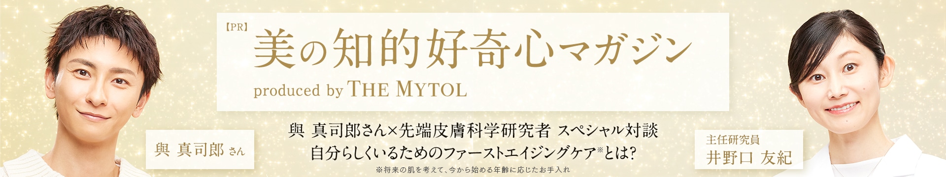 【PR】美の知的好奇心マガジン produced by THE MYTOL｜與 真司郎さん × 先端皮膚科学研究者 スペシャル対談 自分らしくいるためのファーストエイジングケア※とは？ ※将来の肌を考えて、今から始める年齢に応じたお手入れ | （左）與 真司郎 さん（右）主任研究員 井野口 友紀