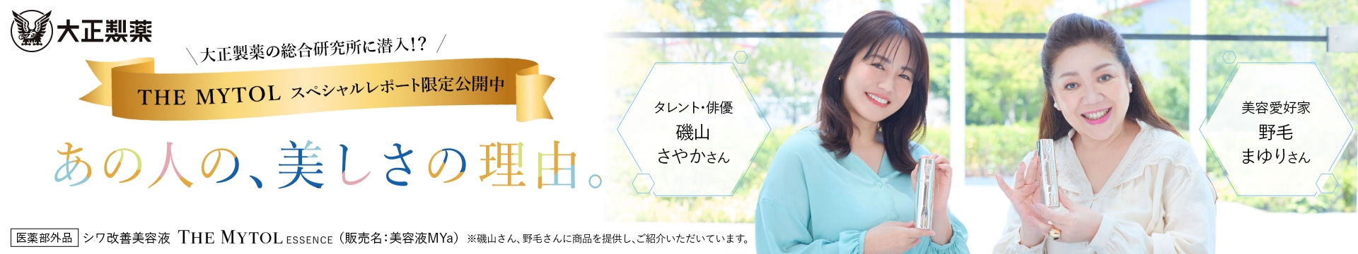 大正製薬の総合研究所に潜入！？【THE MYTOL スペシャルレポート限定公開中】あの人の、美しさの理由。 / タレント・女優 磯山 さやかさん / 美容愛好家 野毛 まゆりさん / 医薬部外品 シワ改善美容液 THE MYTOL ESSENCE (販売名:美容液MYa) ※磯山さん、野毛さんに現品を提供し、ご使用いただいています。