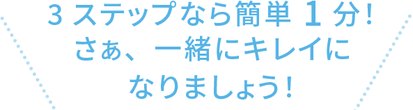 3ステップなら簡単1分！ さぁ、一緒にキレイになりましょう！