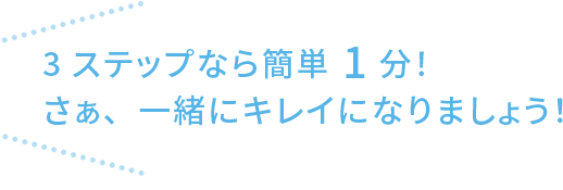 3ステップなら簡単1分！ さぁ、一緒にキレイになりましょう！