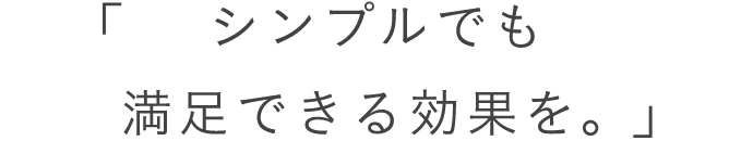 シンプルでも満足できる効果を。