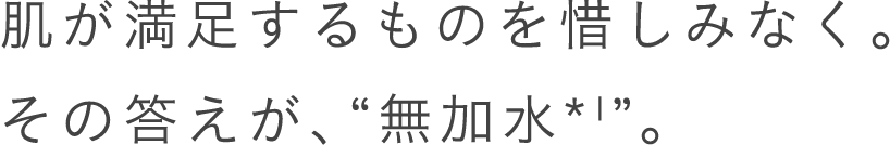 肌が満足するものを惜しみなく。その答えが、“無加水＊1”。