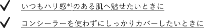 いつもハリ感のある肌へ魅せたいときに　コンシーラーを使わずにしっかりカバーしたいときに