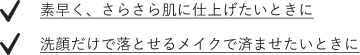 素早く、さらさら肌に仕上げたいときに 洗顔だけで落とせるメイクで済ませたいときに