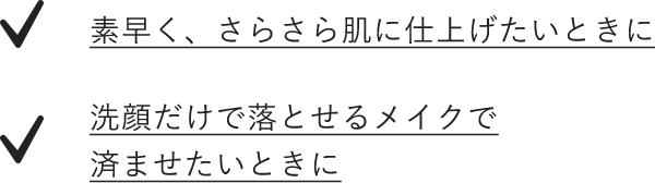 素早く、さらさら肌に仕上げたいときに 洗顔だけで落とせるメイクで済ませたいときに