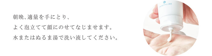 “朝晩、適量を手にとり、よく泡立てて顔にのせてなじませます。水またはぬるま湯で洗い流してください。