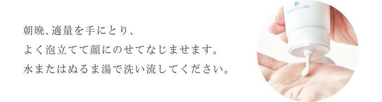 “朝晩、適量を手にとり、よく泡立てて顔にのせてなじませます。水またはぬるま湯で洗い流してください。