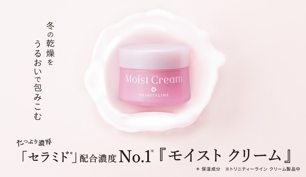 冬の乾燥をうるおいで包み込む たっぷり濃厚「セラミド*」配合濃度No.1※『モイストクリーム』 *保湿成分 ※トリニティーラインクリーム製品中