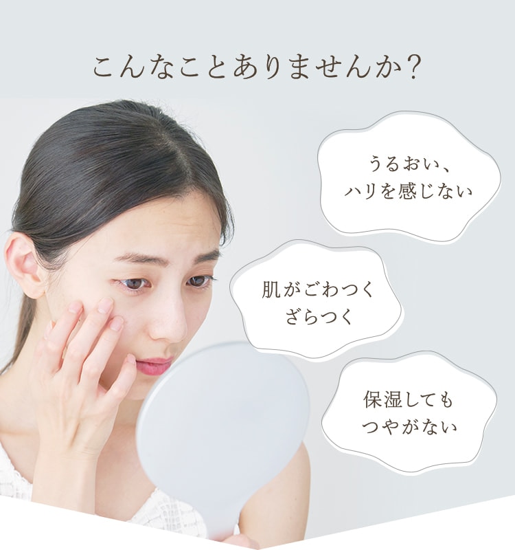 こんなことありませんか?・うるおい、ハリを感じない ・肌がごわつく、ざらつく ・保湿してもつやがない