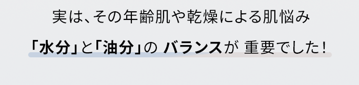 実は、その年齢肌や乾燥による肌悩み「水分」と「油分」のバランスが重要でした!