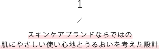 1/スキンケアブランドならではの肌にやさしい使い心地とうるおいを考えた設計