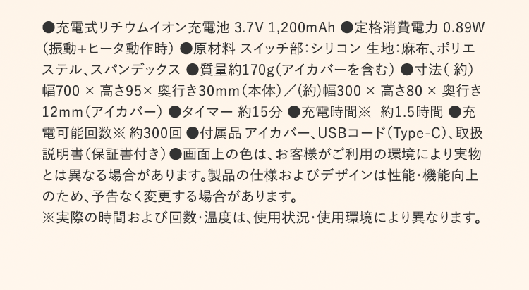 ●充電式リチウムイオン充電池 3.7V 1,200mAh ●定格消費電力 0.89W (振動+ヒータ動作時) ●原材料 スイッチ部:シリコン 生地:麻布、ポリエステル、スパンデックス ●質量約170g(アイカバーを含む) ●寸法( 約)幅700 × 高さ95× 奥行き30mm(本体)/(約)幅300 × 高さ80 × 奥行き12mm(アイカバー) ●タイマー 約15分 ●充電時間※ 約1.5時間 ●充電可能回数※ 約300回 ●付属品 アイカバー、USBコード(Type-C)、取扱説明書(保証書付き) ●画面上の色は、お客様がご利用の環境により実物とは異なる場合があります。製品の仕様およびデザインは性能・機能向上のため、予告なく変更する場合があります。 ※実際の時間および回数・温度は、使用状況・使用環境により異なります。