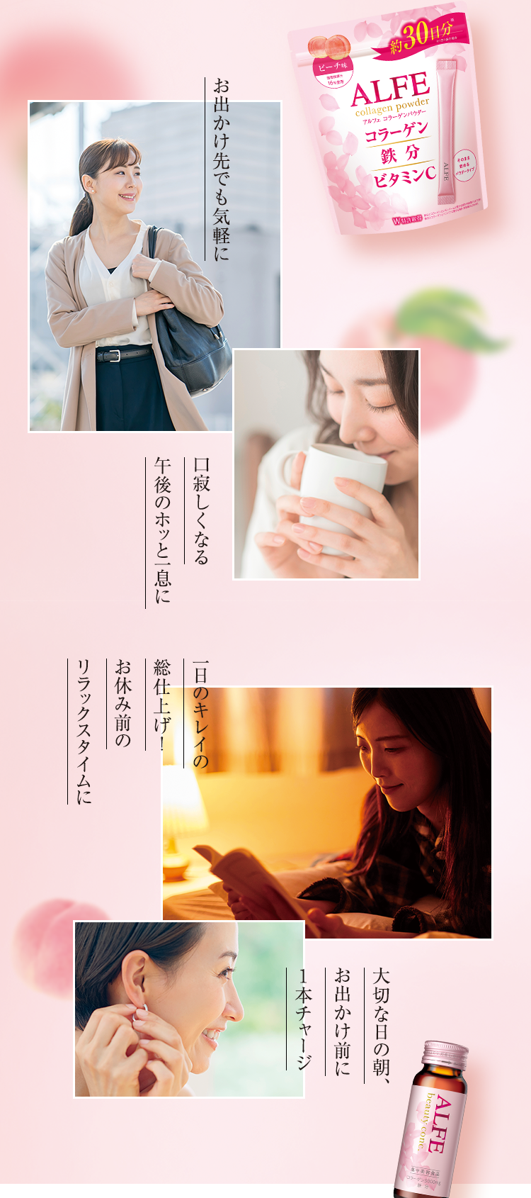 お出かけ先でも気軽に 口寂しくなる午後のホッと一息に 一日のキレイの総仕上げ!お休み前のリラックスタイムに 大切な日の朝、お出かけ前に1本チャージ
