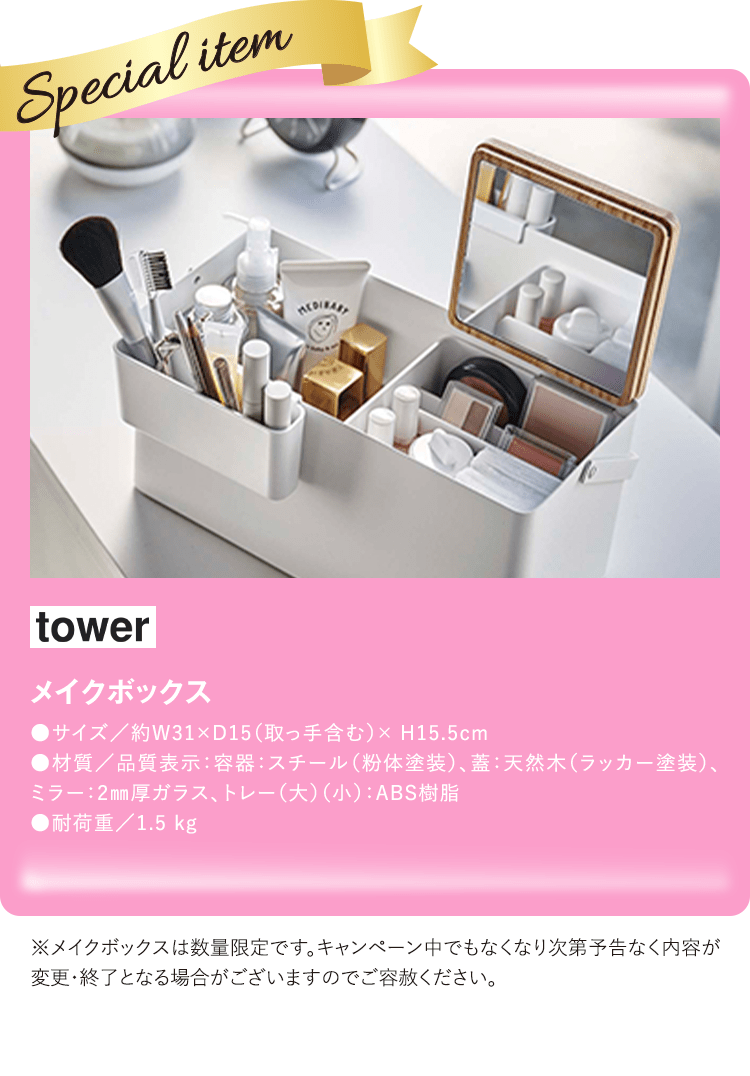 tower メイクボックス ●サイズ/約W31×D15(取っ手含む)× H15.5cm
●材質/品質表示:容器:スチール(粉体塗装)、蓋:天然木(ラッカー塗装)、ミラー:2mm厚ガラス、トレー(大)(小):ABS樹脂 ●耐荷重/1.5 kg ※メイクボックスは数量限定です。キャンペーン中でもなくなり次第予告なく内容が変更・終了となる場合がございますのでご容赦ください。