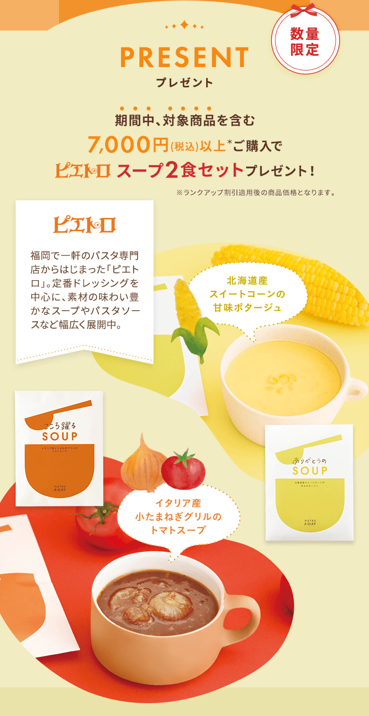 PRESENT プレゼント 期間中対象商品を含む7,000円（税込）以上*ご購入でピエトロスープ2食セットプレゼント！※ランクアップ割引適用後の商品価格となります。■北海道産 スイートコーンの甘味ポタージュ ■イタリア産 小たまねぎグリルのトマトスープ