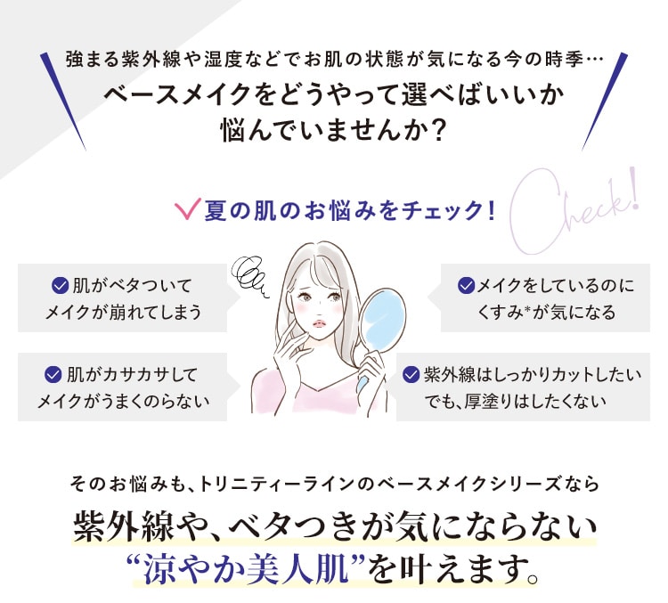強まる紫外線や湿度などでお肌の状態が気になる今の時季…ベースメイクをどうやって選べばいいか悩んでいませんか?夏の肌のお悩みをチェック!肌がベタついてメイクが崩れてしまう・肌がカサカサしてメイクがうまくのらない・メイクをしているのにくすみ*が気になる・紫外線はしっかりカットしたいでも、厚塗りはしたくない そのお悩みも、トリニティーラインのベースメイクシリーズなら紫外線にも、べたつきが気にならない“涼やか美人肌”を叶えます。