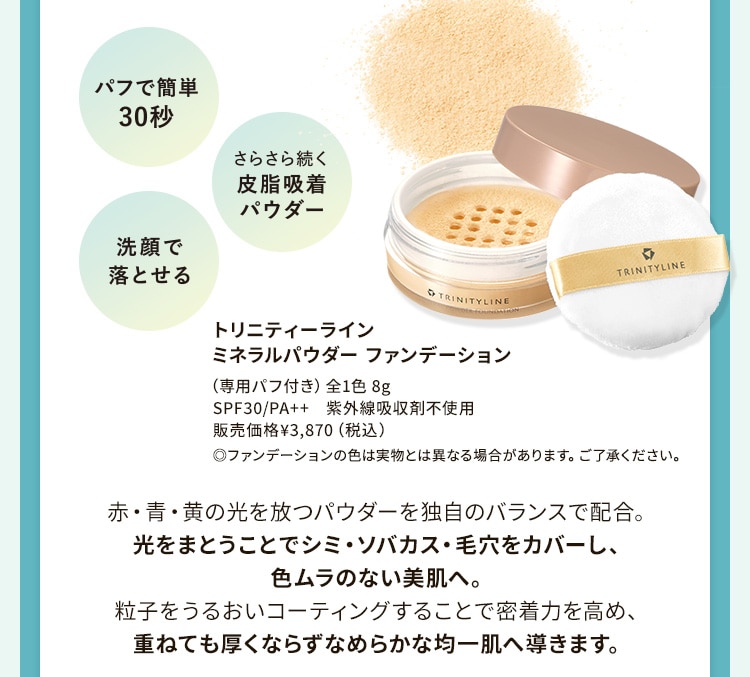 パフで簡単30秒・さらさら続く皮脂吸着パウダー・洗顔で落とせる 赤・青・黄の光を放つパウダーを独自のバランスで配合。光をまとうことでシミ・ソバカス・毛穴をカバーし、色ムラのない美肌へ。粒子をうるおいコーティングすることで密着力を高め、重ねても厚くならずなめらかな均一肌へ導きます。