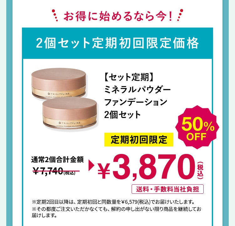 お得に始めるなら今!2個セット定期初回限定価格 【セット定期】ミネラルパウダー ファンデーション 2個セット 定期初回限定50%OFF 3,870円(税込) 送料・手数料当社負担 ※定期2回目以降は、定期初回と同数量を¥6,579(税込)でお届けいたします。※その都度ご注文いただかなくても、解約の申し出がない限り商品を継続してお 届けします。