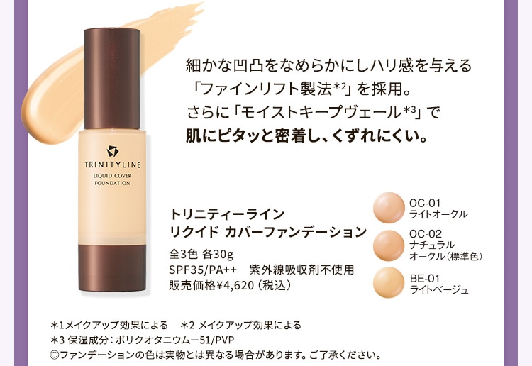 細かな凹凸をなめらかにしハリ感を与える「ファインリフト製法*2」を採用。さらに「モイストキープヴェール*3」で肌にピタッと密着し、くずれにくい。 トリニティーライン リクイド カバーファンデーション *1メイクアップ効果による *2 メイクアップ効果による *3 保湿成分:ポリクオタニウム-51/PVP ◎ファンデーションの色は実物とは異なる場合があります。ご了承ください。