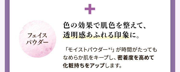フェイスパウダー:色の効果で肌色を整えて、透明感あふれる印象に。「モイストパウダー*1」が時間がたってもなめらか肌をキープし、密着度を高めて化粧持ちをアップします。