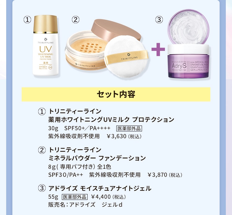 セット内容 1.トリニティーライン 薬用ホワイトニングUVミルク プロテクション 2.トリニティーライン ミネラルパウダー ファンデーション 3.アドライズ モイスチュアナイトジェル