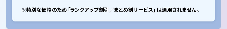※特別な価格のため「ランクアップ割引/まとめ割サービス」は適用されません。