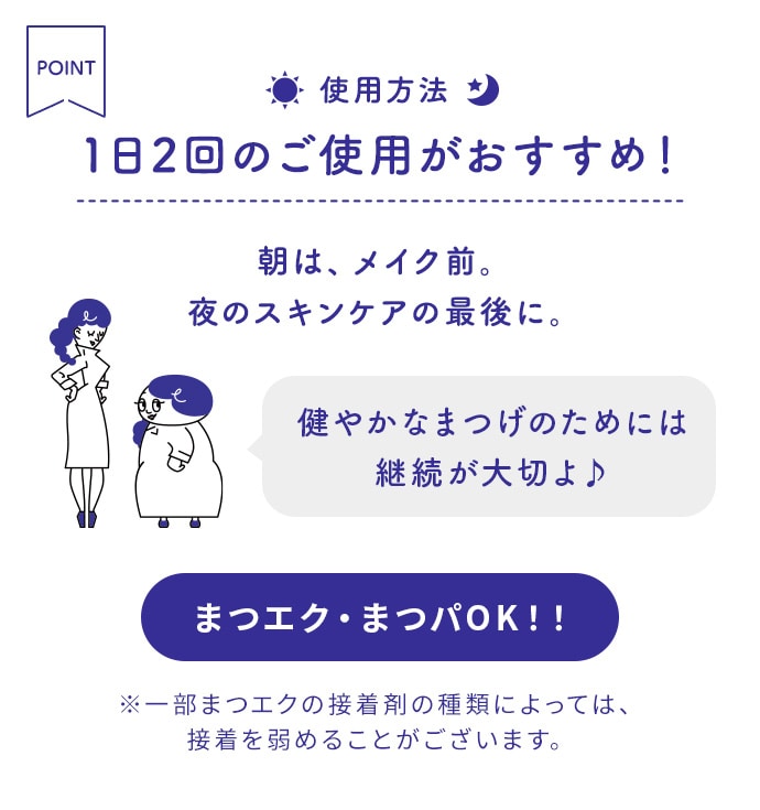 使用方法 1日2回のご使用がおすすめ！朝は、メイク前。夜のスキンケアの最後に。 まつエク・まつパOK！！※一部まつエクの接着剤の種類によっては、接着を弱めることがございます。