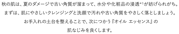 秋の肌は、夏のダメージで古い角質が溜まって、水分や化粧品の浸透＊１が妨げられがち。まずは、肌にやさしいクレンジングと洗顔で汚れや古い角質をやさしく落としましょう。お手入れの土台を整えることで、次につかう『オイル エッセンス』の肌なじみを良くします。